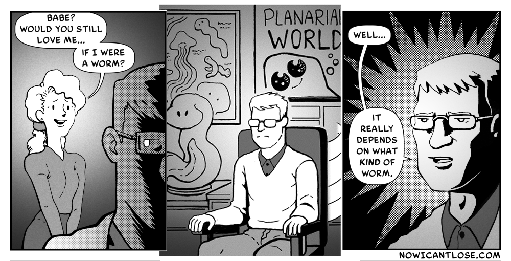 P1 - Woman asks man - "Babe? Would you still love me if I were a worm?"
P2 - Man spins around in his chair. There are various posters and statues behind him featuring planarians (an order of flatworms.)
P3 - Man answers "Well... It really depends on what KIND of worm."