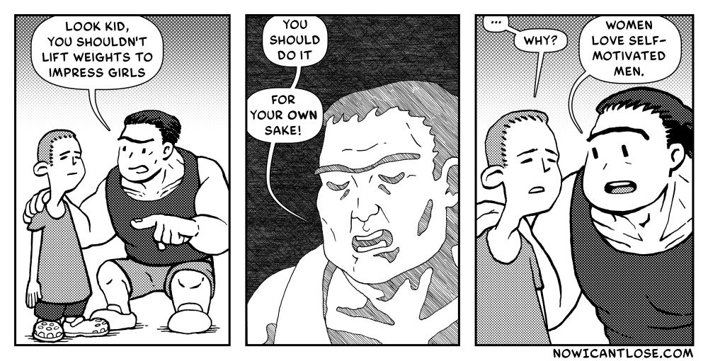 A three panel webcomic.
Panel 1 - A large, muscular man is speaking to a young boy - Muscular Man: "Look kid, you shouldn't lift weights to impress girls.
Panel 2 - MM: "You should do it... for your own sake!"
Panel 3 - Boy: "...why?" - MM: "Women love self-motivated men."